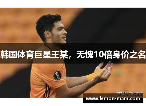 韩国体育巨星王某，无愧10倍身价之名